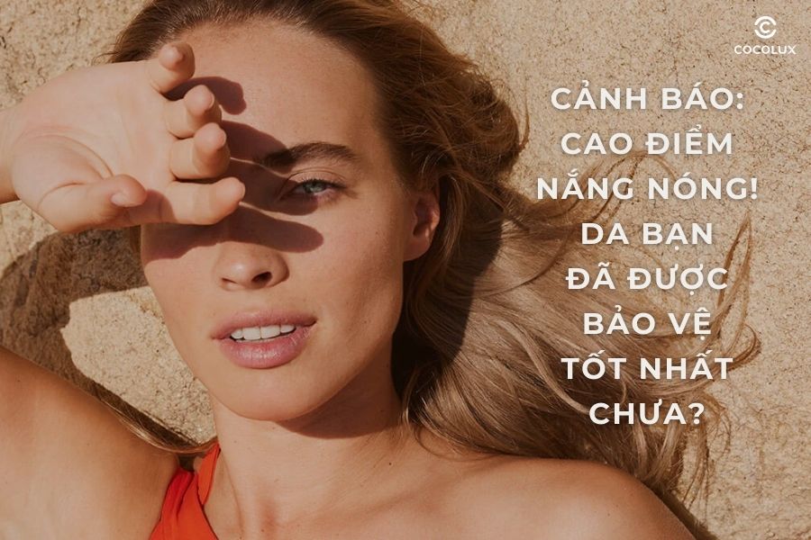 Cảnh báo cao điểm nắng nóng! Da bạn đã được bảo vệ tốt nhất chưa?