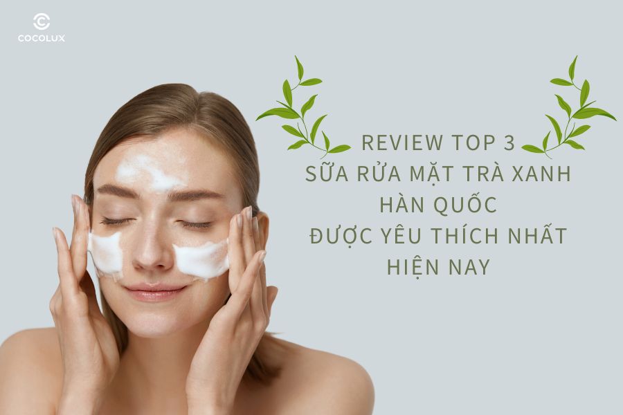 Review top 3 sữa rửa mặt tr&agrave; xanh H&agrave;n Quốc được y&ecirc;u th&iacute;ch nhất hiện nay