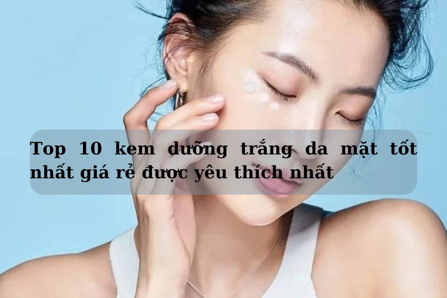 Top 10 kem dưỡng trắng da mặt tốt giá rẻ được yêu thích nhất